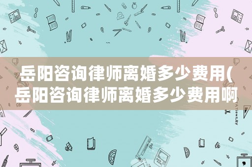 岳陽咨詢律師離婚多少費用(岳陽咨詢律師離婚多少費用啊)