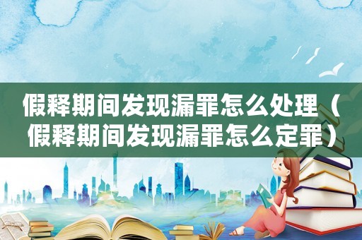 假釋期間發現漏罪怎么處理（假釋期間發現漏罪怎么定罪）