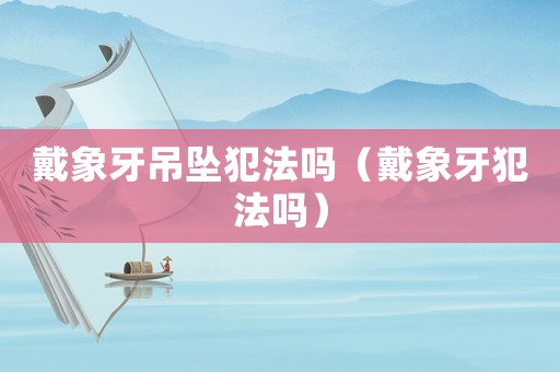 戴象牙吊墜犯法嗎（戴象牙犯法嗎）