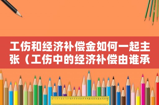工傷和經(jīng)濟(jì)補(bǔ)償金如何一起主張（工傷中的經(jīng)濟(jì)補(bǔ)償由誰(shuí)承擔(dān)）