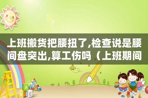 上班搬貨把腰扭了,檢查說是腰間盤突出,算工傷嗎（上班期間搬運重物腰扭傷算工傷）