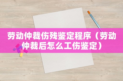 勞動仲裁傷殘鑒定程序（勞動仲裁后怎么工傷鑒定）