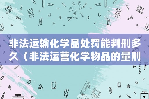 非法運輸化學品處罰能判刑多久（非法運營化學物品的量刑法）