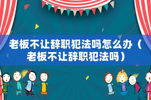 老板不讓辭職犯法嗎怎么辦（老板不讓辭職犯法嗎）