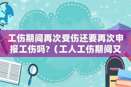 工傷期間再次受傷還要再次申報工傷嗎?（工人工傷期間又二次傷害算工傷么）