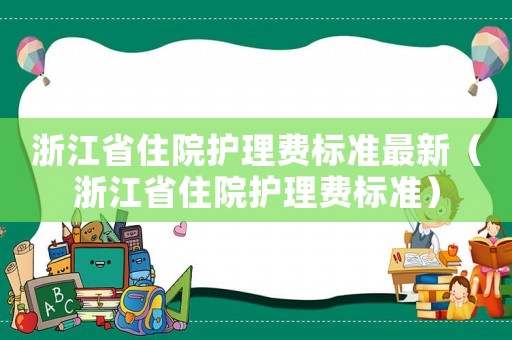 浙江省住院護(hù)理費(fèi)標(biāo)準(zhǔn)最新（浙江省住院護(hù)理費(fèi)標(biāo)準(zhǔn)）