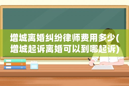 增城離婚糾紛律師費用多少(增城起訴離婚可以到哪起訴)
