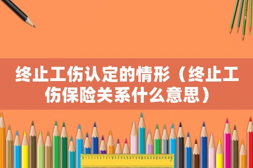終止工傷認定的情形（終止工傷保險關系什么意思）