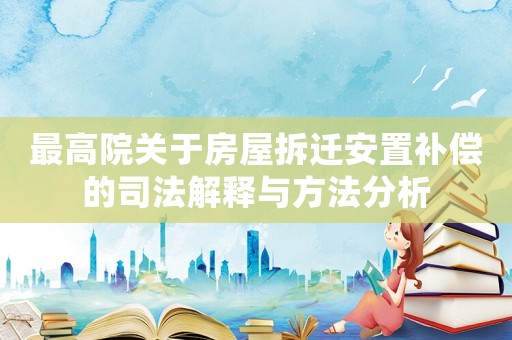 最高院關于房屋拆遷安置補償的司法解釋與方法分析
