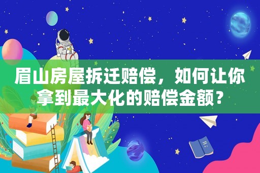 眉山房屋拆遷賠償，如何讓你拿到最大化的賠償金額？