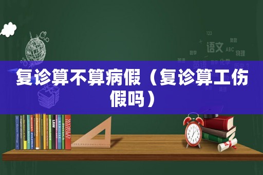 復診算不算病假（復診算工傷假嗎）