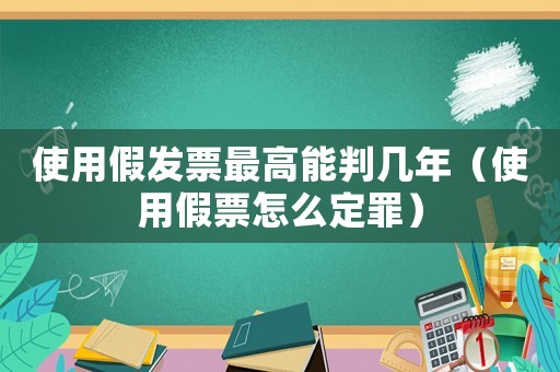 使用假發票最高能判幾年（使用假票怎么定罪）