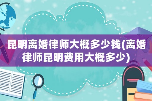 昆明離婚律師大概多少錢(離婚律師昆明費用大概多少)