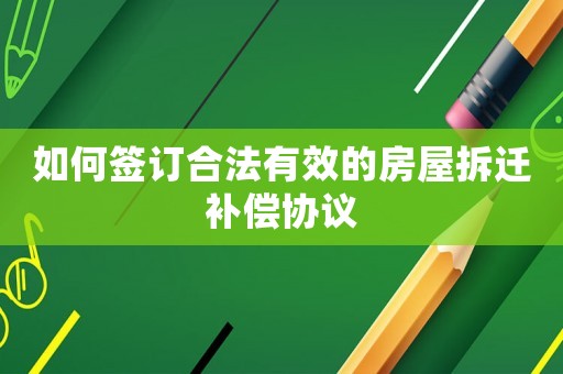 如何簽訂合法有效的房屋拆遷補償協(xié)議