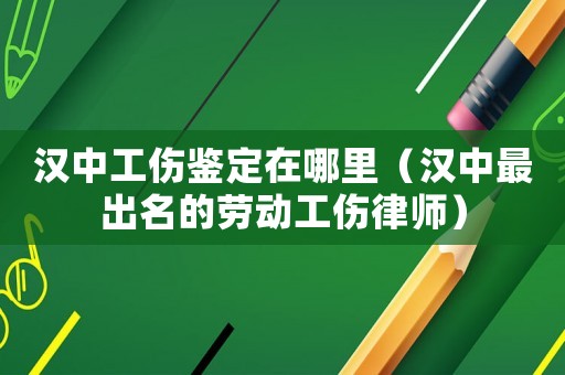 漢中工傷鑒定在哪里（漢中最出名的勞動工傷律師）