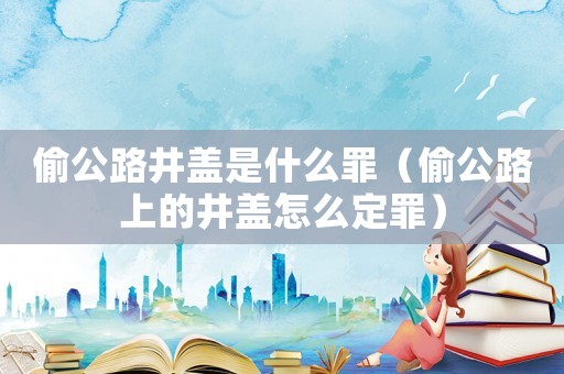 偷公路井蓋是什么罪（偷公路上的井蓋怎么定罪）
