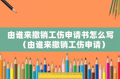 由誰來撤銷工傷申請書怎么寫（由誰來撤銷工傷申請）