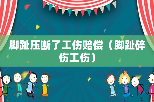 腳趾壓斷了工傷賠償（腳趾碎傷工傷）