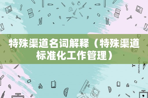 特殊渠道名詞解釋（特殊渠道標(biāo)準(zhǔn)化工作管理）