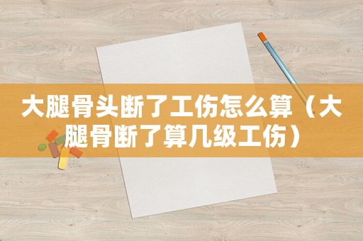 大腿骨頭斷了工傷怎么算（大腿骨斷了算幾級工傷）