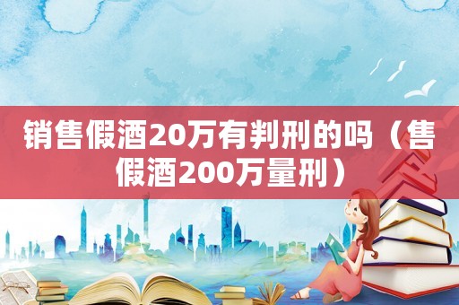 銷售假酒20萬(wàn)有判刑的嗎（售假酒200萬(wàn)量刑）