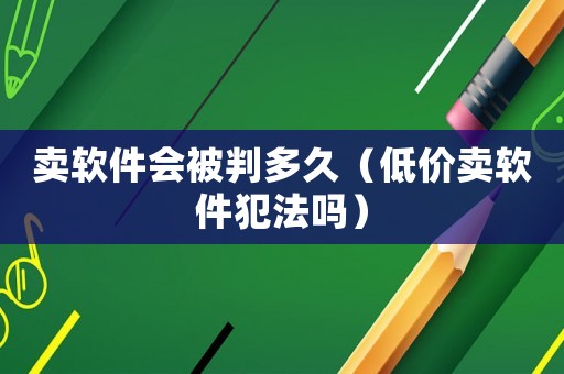 賣軟件會被判多久（低價賣軟件犯法嗎）