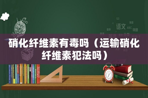 硝化纖維素有毒嗎（運輸硝化纖維素犯法嗎）
