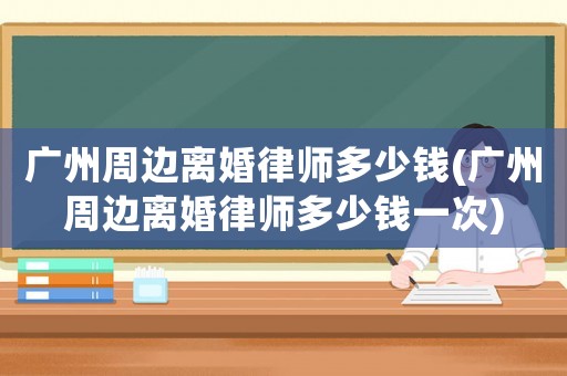 廣州周邊離婚律師多少錢(廣州周邊離婚律師多少錢一次)