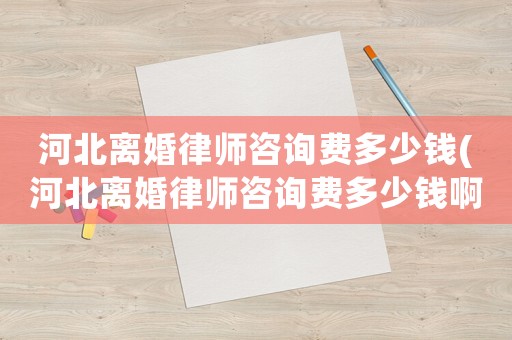 河北離婚律師咨詢費多少錢(河北離婚律師咨詢費多少錢啊)
