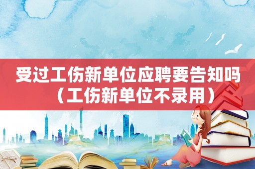 受過工傷新單位應(yīng)聘要告知嗎（工傷新單位不錄用）