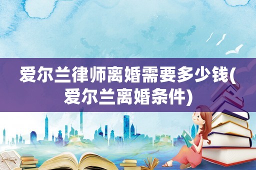 愛爾蘭律師離婚需要多少錢(愛爾蘭離婚條件)
