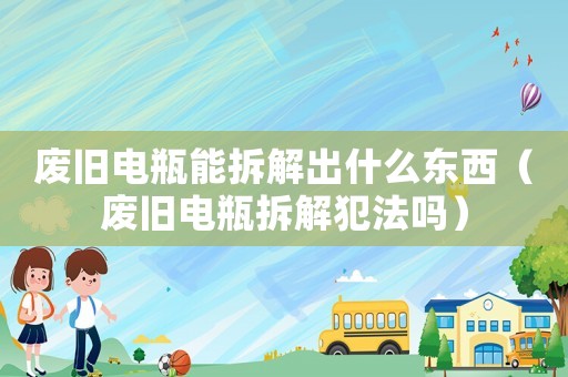 廢舊電瓶能拆解出什么東西（廢舊電瓶拆解犯法嗎）