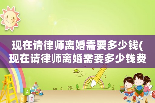 現在請律師離婚需要多少錢(現在請律師離婚需要多少錢費用)