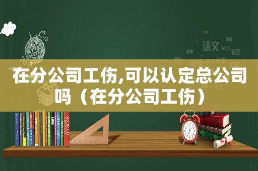 在分公司工傷,可以認定總公司嗎（在分公司工傷）