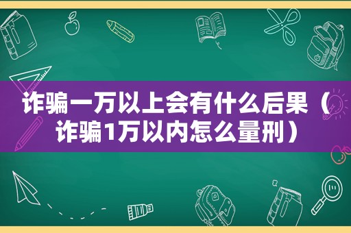詐騙一萬(wàn)以上會(huì)有什么后果（詐騙1萬(wàn)以內(nèi)怎么量刑）