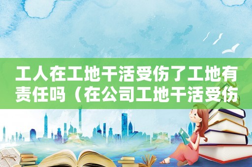工人在工地干活受傷了工地有責任嗎（在公司工地干活受傷屬于工傷嗎）