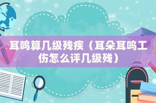 耳鳴算幾級殘疾（耳朵耳嗚工傷怎么評幾級殘）