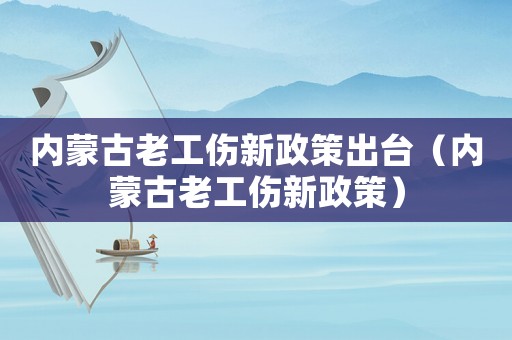 內蒙古老工傷新政策出臺（內蒙古老工傷新政策）