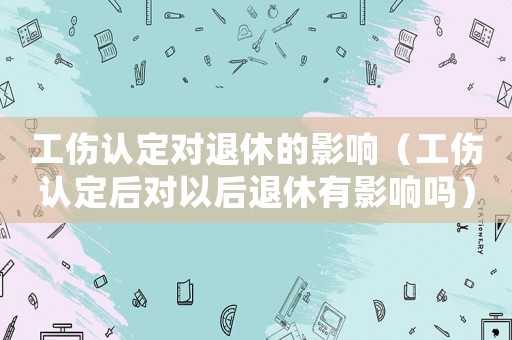 工傷認定對退休的影響（工傷認定后對以后退休有影響嗎）