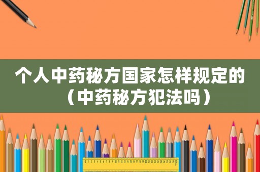 個人中藥秘方國家怎樣規定的（中藥秘方犯法嗎）