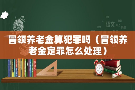 冒領(lǐng)養(yǎng)老金算犯罪嗎（冒領(lǐng)養(yǎng)老金定罪怎么處理）
