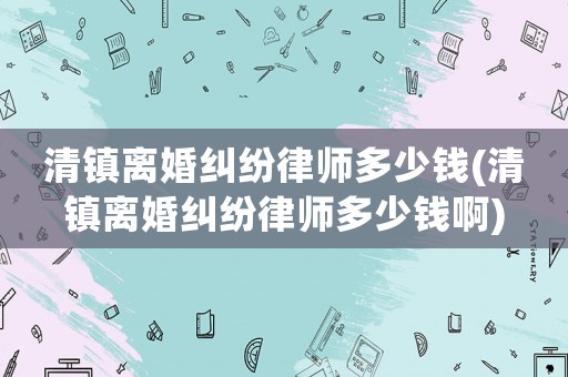 清鎮(zhèn)離婚糾紛律師多少錢(清鎮(zhèn)離婚糾紛律師多少錢啊)