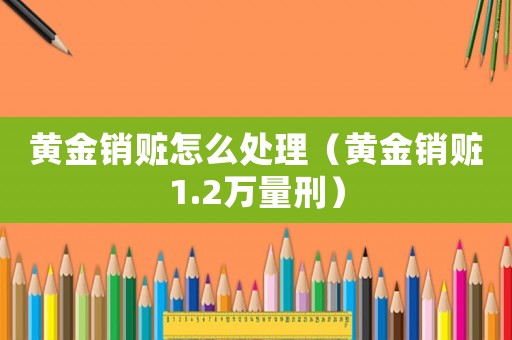 黃金銷贓怎么處理（黃金銷贓1.2萬量刑）