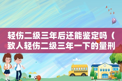 輕傷二級三年后還能鑒定嗎（致人輕傷二級三年一下的量刑標準）