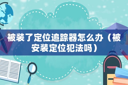 被裝了定位追蹤器怎么辦（被安裝定位犯法嗎）