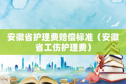 安徽省護(hù)理費(fèi)賠償標(biāo)準(zhǔn)（安徽省工傷護(hù)理費(fèi)）