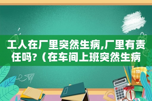 工人在廠里突然生病,廠里有責任嗎?（在車間上班突然生病算工傷嗎）