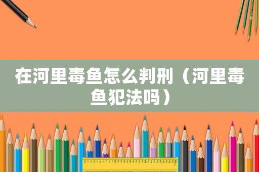 在河里毒魚怎么判刑（河里毒魚犯法嗎）