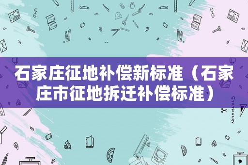 石家莊征地補(bǔ)償新標(biāo)準(zhǔn)（石家莊市征地拆遷補(bǔ)償標(biāo)準(zhǔn)）