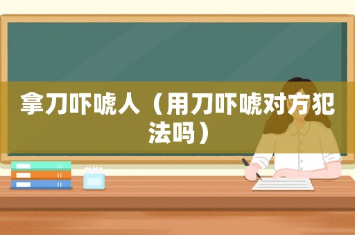 拿刀嚇唬人（用刀嚇唬對方犯法嗎）